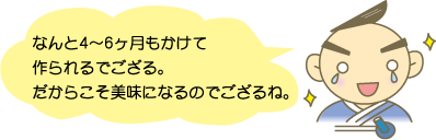 なんと4～6ヶ月もかけて作られるでござる。だからこそ美味になるのでござるね。